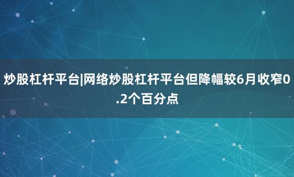 炒股杠杆平台|网络炒股杠杆平台但降幅较6月收窄0.2个百分点