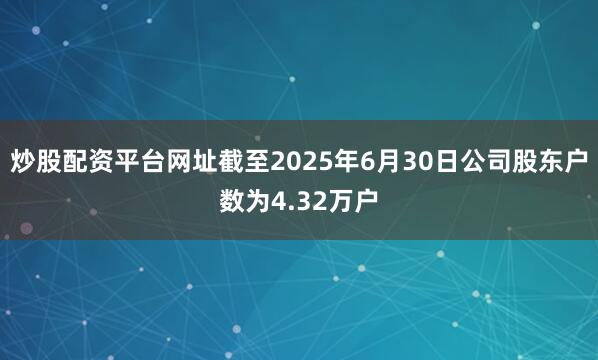 炒股配资平台网址截至2025年6月30日公司股东户数为4.32万户
