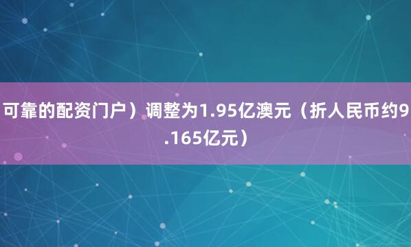 可靠的配资门户）调整为1.95亿澳元（折人民币约9.165亿元）