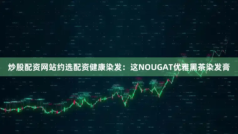 炒股配资网站约选配资健康染发：这NOUGAT优雅黑茶染发膏