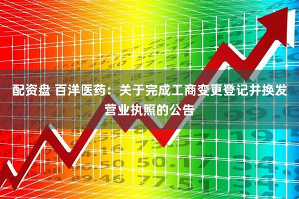 配资盘 百洋医药：关于完成工商变更登记并换发营业执照的公告