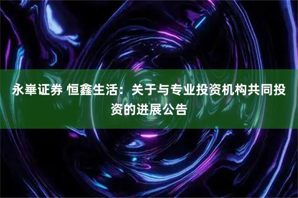 永崋证券 恒鑫生活：关于与专业投资机构共同投资的进展公告