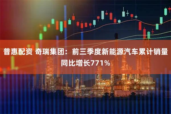 普惠配资 奇瑞集团：前三季度新能源汽车累计销量同比增长771%