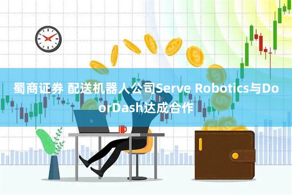 蜀商证券 配送机器人公司Serve Robotics与DoorDash达成合作