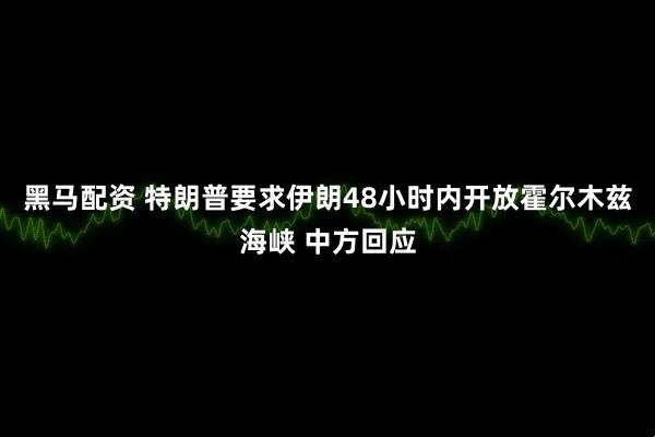 黑马配资 特朗普要求伊朗48小时内开放霍尔木兹海峡 中方回应