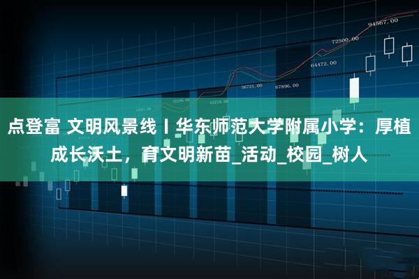 点登富 文明风景线〡华东师范大学附属小学:厚植成长沃土,育文明新苗_活动_校园_树人