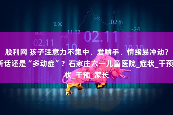 股利网 孩子注意力不集中、爱啃手、情绪易冲动?是不听话还是“多动症”?石家庄六一儿童医院_症状_干预_家长