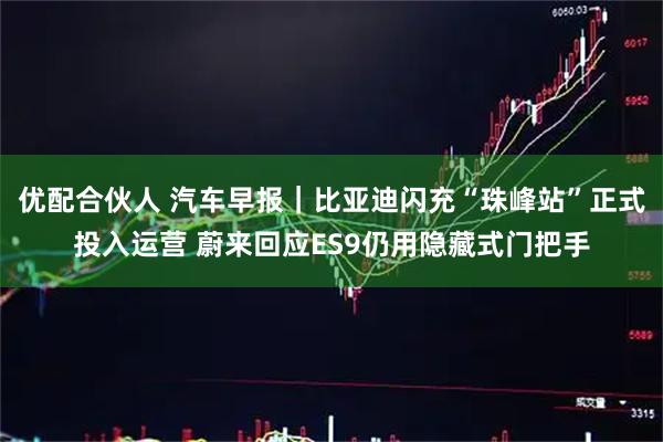 优配合伙人 汽车早报｜比亚迪闪充“珠峰站”正式投入运营 蔚来回应ES9仍用隐藏式门把手