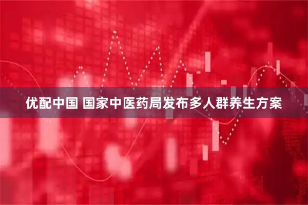 优配中国 国家中医药局发布多人群养生方案