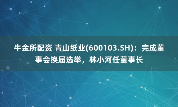 牛金所配资 青山纸业(600103.SH)：完成董事会换届选举，林小河任董事长