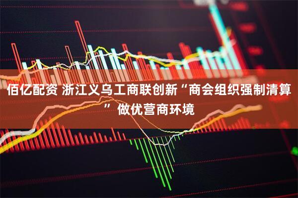 佰亿配资 浙江义乌工商联创新“商会组织强制清算” 做优营商环境