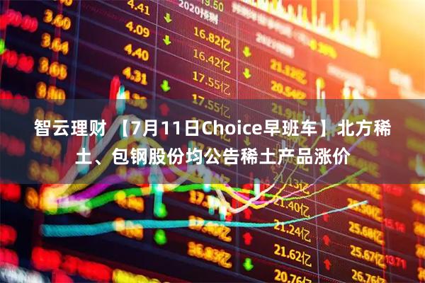 智云理财 【7月11日Choice早班车】北方稀土、包钢股份均公告稀土产品涨价