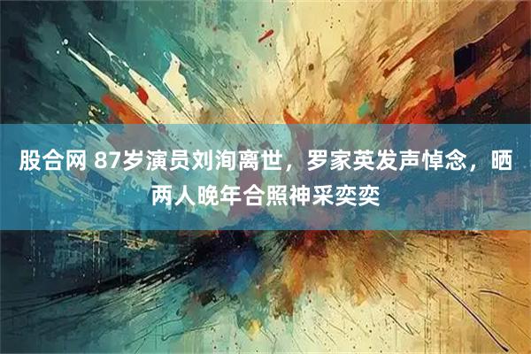 股合网 87岁演员刘洵离世，罗家英发声悼念，晒两人晚年合照神采奕奕